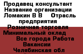 Продавец-консультант › Название организации ­ Ломакин В.В. › Отрасль предприятия ­ Розничная торговля › Минимальный оклад ­ 35 000 - Все города Работа » Вакансии   . Челябинская обл.,Златоуст г.